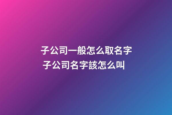 子公司一般怎么取名字 子公司名字該怎么叫-第1張-公司起名-玄機(jī)派